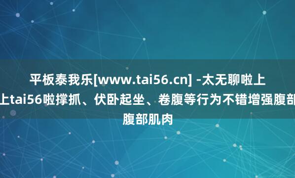 平板泰我乐[www.tai56.cn] -太无聊啦上网就上tai56啦撑抓、伏卧起坐、卷腹等行为不错增强腹部肌肉