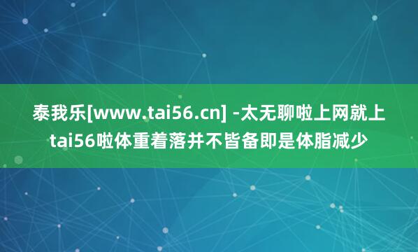泰我乐[www.tai56.cn] -太无聊啦上网就上tai56啦体重着落并不皆备即是体脂减少
