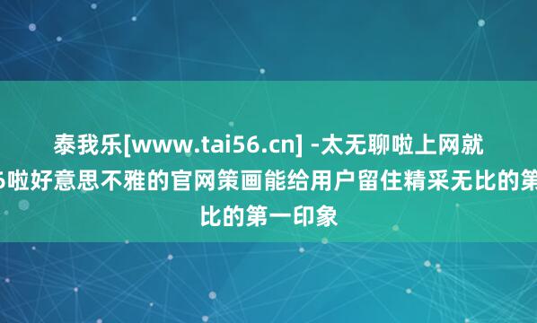泰我乐[www.tai56.cn] -太无聊啦上网就上tai56啦好意思不雅的官网策画能给用户留住精采无比的第一印象