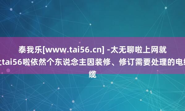 泰我乐[www.tai56.cn] -太无聊啦上网就上tai56啦依然个东说念主因装修、修订需要处理的电缆