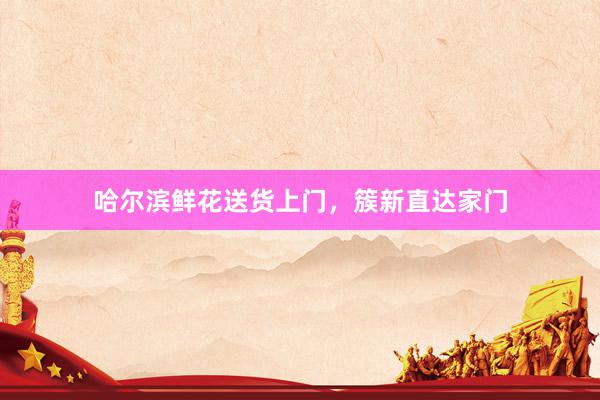 哈尔滨鲜花送货上门,簇新直达家门